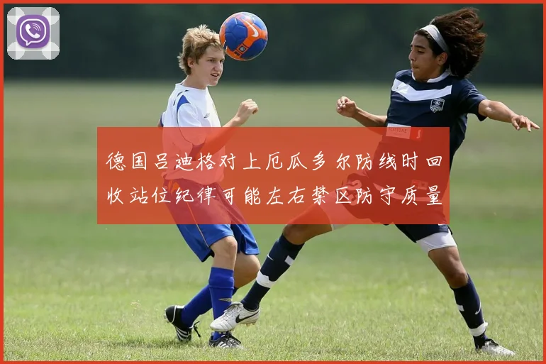 德国吕迪格对上厄瓜多尔防线时回收站位纪律可能左右禁区防守质量