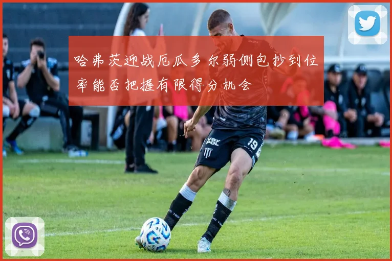 哈弗茨迎战厄瓜多尔弱侧包抄到位率能否把握有限得分机会