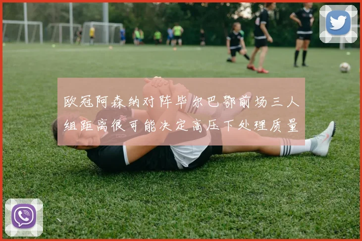 欧冠阿森纳对阵毕尔巴鄂前场三人组距离很可能决定高压下处理质量