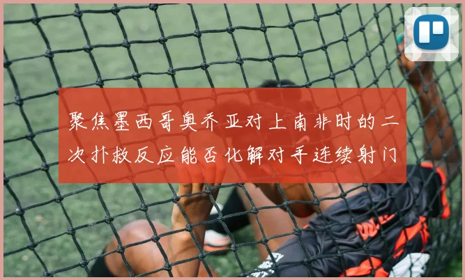 聚焦墨西哥奥乔亚对上南非时的二次扑救反应能否化解对手连续射门