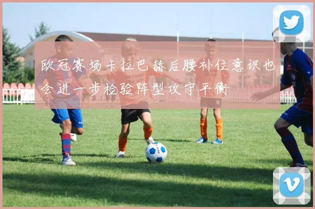 欧冠赛场卡拉巴赫后腰补位意识也会进一步检验阵型攻守平衡
