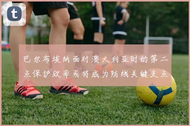 巴尔布埃纳面对澳大利亚时的第二点保护效率或将成为防线关键支点