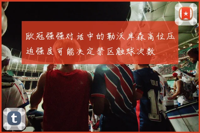 欧冠强强对话中的勒沃库森高位压迫强度可能决定禁区触球次数
