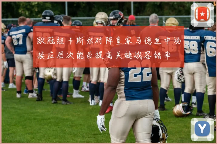 欧冠纽卡斯尔对阵皇家马德里中场接应层次能否提高关键战容错率