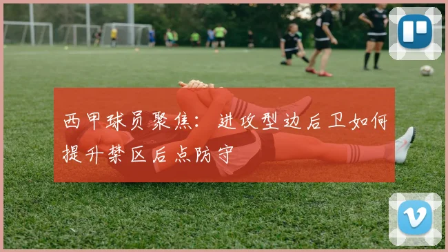 西甲球员聚焦:进攻型边后卫如何提升禁区后点防守