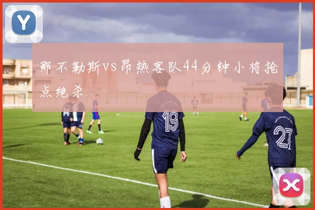 那不勒斯vs昂热客队44分钟小将抢点绝杀
